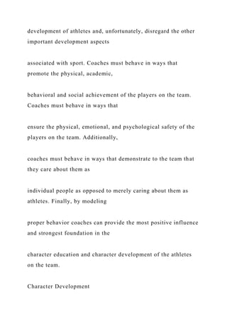development of athletes and, unfortunately, disregard the other
important development aspects
associated with sport. Coaches must behave in ways that
promote the physical, academic,
behavioral and social achievement of the players on the team.
Coaches must behave in ways that
ensure the physical, emotional, and psychological safety of the
players on the team. Additionally,
coaches must behave in ways that demonstrate to the team that
they care about them as
individual people as opposed to merely caring about them as
athletes. Finally, by modeling
proper behavior coaches can provide the most positive influence
and strongest foundation in the
character education and character development of the athletes
on the team.
Character Development
 