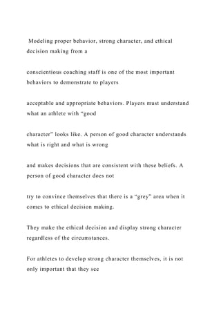 Modeling proper behavior, strong character, and ethical
decision making from a
conscientious coaching staff is one of the most important
behaviors to demonstrate to players
acceptable and appropriate behaviors. Players must understand
what an athlete with “good
character” looks like. A person of good character understands
what is right and what is wrong
and makes decisions that are consistent with these beliefs. A
person of good character does not
try to convince themselves that there is a “grey” area when it
comes to ethical decision making.
They make the ethical decision and display strong character
regardless of the circumstances.
For athletes to develop strong character themselves, it is not
only important that they see
 