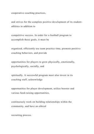 cooperative coaching practices,
and strives for the complete positive development of its student-
athletes in addition to
competitive success. In order for a football program to
accomplish these goals, it must be
organized, efficiently use team practice time, promote positive
coaching behaviors, and provide
opportunities for players to grow physically, emotionally,
psychologically, socially, and
spiritually. A successful program must also invest in its
coaching staff, acknowledge
opportunities for player development, utilize booster and
various fund-raising opportunities,
continuously work on building relationships within the
community, and have an ethical
recruiting process.
 