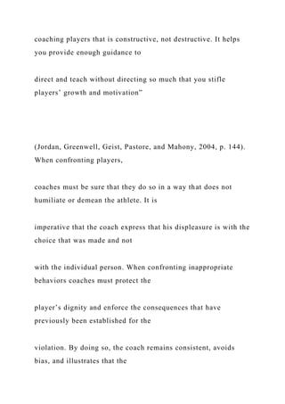 coaching players that is constructive, not destructive. It helps
you provide enough guidance to
direct and teach without directing so much that you stifle
players’ growth and motivation”
(Jordan, Greenwell, Geist, Pastore, and Mahony, 2004, p. 144).
When confronting players,
coaches must be sure that they do so in a way that does not
humiliate or demean the athlete. It is
imperative that the coach express that his displeasure is with the
choice that was made and not
with the individual person. When confronting inappropriate
behaviors coaches must protect the
player’s dignity and enforce the consequences that have
previously been established for the
violation. By doing so, the coach remains consistent, avoids
bias, and illustrates that the
 