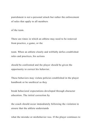 punishment is not a personal attack but rather the enforcement
of rules that apply to all members
of the team.
There are times in which an athlete may need to be removed
from practice, a game, or the
team. When an athlete clearly and willfully defies established
rules and practices, his actions
should be confronted and the player should be given the
opportunity to correct his behavior.
These behaviors may violate policies established in the player
handbook or be unethical as they
break behavioral expectations developed through character
education. The initial correction by
the coach should occur immediately following the violation to
ensure that the athlete understands
what the mistake or misbehavior was. If the player continues to
 