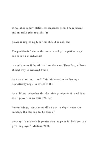expectations and violation consequences should be reviewed,
and an action plan to assist the
player in improving behaviors should be outlined.
The positive influences that a coach and participation in sport
can have on an individual
can only occur if the athlete is on the team. Therefore, athletes
should only be removed from a
team as a last resort, and if his misbehaviors are having a
dramatically negative affect on the
team. If one recognizes that the primary purpose of coach is to
assist players in becoming “better
human beings, then you should only cut a player when you
conclude that the cost to the team of
the player’s misdeeds is greater than the potential help you can
give the player” (Martens, 2004,
 