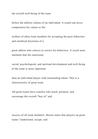 the overall well-being of the team
before the athletic talents of an individual. A coach can never
compromise his values or the
welfare of other team members by accepting the poor behaviors
and unethical decisions of a
great athlete who refuses to correct his behaviors. A coach must
maintain that the emotional,
social, psychological, and spiritual development and well-being
of the team is more important
than an individual player with outstanding talent. This is a
characteristic of great team.
All great teams have coaches who teach, promote, and
encourage the overall “buy in” and
success of all team members. Brown states that players on great
teams “understand, accept, and
 