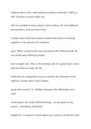 embrace their roles, and maintain a positive attitude” (2003, p.
98). Coaches of great teams are
able to coordinate many players and coaches, all with different
personalities, and convince them
to place their individual desires behind the ideal of working
together in the pursuit of a common
goal. When a head coach can accomplish this difficult task, he
can mold many different people
into a single unit. This is the ultimate job of a great head coach,
and one that can make all the
difference in competitive success and the development of his
athletes. Former New York Yankee
great and current L.A. Dodger manager Don Mattingly once
said:
Team sports are really difficult things…at one point in my
career…something wonderful
happened…I learned I could impact my team by caring first and
 