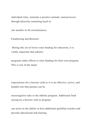 individual roles, maintain a positive attitude, and persevere
through adversity remaining loyal to
one another in all circumstances.
Fundraising and Boosters
During this era of lower state funding for education, it is
vitally important that athletic
programs make efforts to raise funding for their own program.
This is one of the major
expectations for a booster club as it is an effective, active, and
helpful role that parents can be
encouraged to take in the athletic program. Additional fund
raising by a booster club or program
can assist in the ability to hire additional qualified coaches and
provide educational and training
 