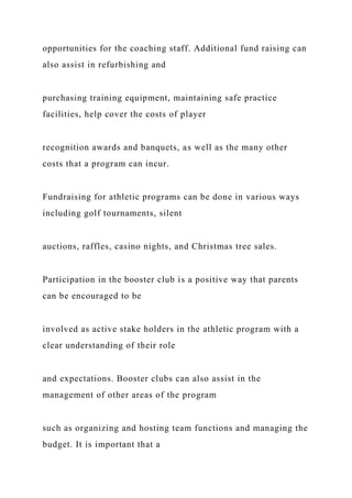 opportunities for the coaching staff. Additional fund raising can
also assist in refurbishing and
purchasing training equipment, maintaining safe practice
facilities, help cover the costs of player
recognition awards and banquets, as well as the many other
costs that a program can incur.
Fundraising for athletic programs can be done in various ways
including golf tournaments, silent
auctions, raffles, casino nights, and Christmas tree sales.
Participation in the booster club is a positive way that parents
can be encouraged to be
involved as active stake holders in the athletic program with a
clear understanding of their role
and expectations. Booster clubs can also assist in the
management of other areas of the program
such as organizing and hosting team functions and managing the
budget. It is important that a
 