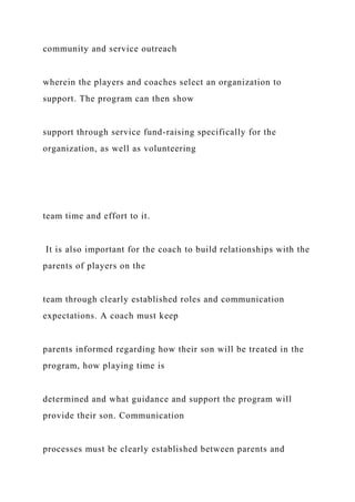 community and service outreach
wherein the players and coaches select an organization to
support. The program can then show
support through service fund-raising specifically for the
organization, as well as volunteering
team time and effort to it.
It is also important for the coach to build relationships with the
parents of players on the
team through clearly established roles and communication
expectations. A coach must keep
parents informed regarding how their son will be treated in the
program, how playing time is
determined and what guidance and support the program will
provide their son. Communication
processes must be clearly established between parents and
 