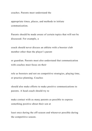 coaches. Parents must understand the
appropriate times, places, and methods to initiate
communication.
Parents should be made aware of certain topics that will not be
discussed. For example, a
coach should never discuss an athlete with a booster club
member other than the player’s parent
or guardian. Parents must also understand that communication
with coaches must focus on their
role as boosters and not on competitive strategies, playing time,
or practice planning. Coaches
should also make efforts to make positive communications to
parents. A head coach should try to
make contact with as many parents as possible to express
something positive about their son at
least once during the off-season and whenever possible during
the competitive season.
 