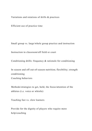 Variations and rotations of drills & practices
Efficient use of practice time
Small group vs. large/whole group practice and instruction
Instruction in classroom/off field or court
Conditioning drills: frequency & rationale for conditioning
In season and off out-of-season nutrition; flexibility; strength
conditioning
Coaching behaviors
Methods/strategies to get, hold, the focus/attention of the
athletes (i.e. voice or whistle)
Teaching fast vs. slow learners
Provide for the dignity of players who require more
help/coaching
 