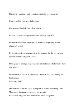 Flexibility during practice/adjustments to practice plan
Unacceptable coaching behaviors
Growth and Well-Being of Athletes
Ensure the care and prevention of athletic injuries
Demonstrate/model appropriate behavior regarding sound
chemical health
Expectations for players during the season; in the classroom;
school; community; off-season
Strategies to change inappropriate attitudes and behaviors; how
and when
Procedures to insure athletes are students first, achieving the
best grades
Coaching Staff
Methods to raise the level of expertise within coaching staff
Meetings: frequency, purpose, topics, etc.
Behaviors on game day; before and after the game
 