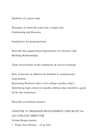 Qualities of a great team
Strategies to mold the team into a single unit
Fundraising and Boosters
Fundraisers for program/team
Describe the organization/expectations of a booster club
Building Relationships
Team involvement in the community & service learning
Role of parents in athletics & methods to communicate
expectations
Recruiting Practices (this is for college coaches only!)
Identifying high school or transfer athletes that would be a good
fit for the institution
Describe recruitment process
CHAPTER VI: PROGRAM DEVELOPMENT CHECKLIST for
AN ATHLETIC DIRECTOR
Format Requirements:
1. Times New Roman – 12 pt font
 