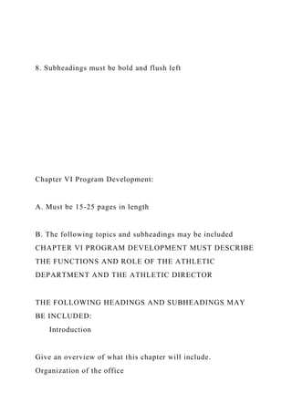 8. Subheadings must be bold and flush left
Chapter VI Program Development:
A. Must be 15-25 pages in length
B. The following topics and subheadings may be included
CHAPTER VI PROGRAM DEVELOPMENT MUST DESCRIBE
THE FUNCTIONS AND ROLE OF THE ATHLETIC
DEPARTMENT AND THE ATHLETIC DIRECTOR
THE FOLLOWING HEADINGS AND SUBHEADINGS MAY
BE INCLUDED:
Introduction
Give an overview of what this chapter will include.
Organization of the office
 