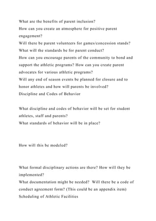 What are the benefits of parent inclusion?
How can you create an atmosphere for positive parent
engagement?
Will there be parent volunteers for games/concession stands?
What will the standards be for parent conduct?
How can you encourage parents of the community to bond and
support the athletic programs? How can you create parent
advocates for various athletic programs?
Will any end of season events be planned for closure and to
honor athletes and how will parents be involved?
Discipline and Codes of Behavior
What discipline and codes of behavior will be set for student
athletes, staff and parents?
What standards of behavior will be in place?
How will this be modeled?
What formal disciplinary actions are there? How will they be
implemented?
What documentation might be needed? Will there be a code of
conduct agreement form? (This could be an appendix item)
Scheduling of Athletic Facilities
 