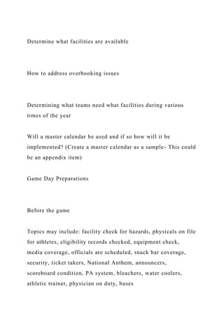 Determine what facilities are available
How to address overbooking issues
Determining what teams need what facilities during various
times of the year
Will a master calendar be used and if so how will it be
implemented? (Create a master calendar as a sample- This could
be an appendix item)
Game Day Preparations
Before the game
Topics may include: facility check for hazards, physicals on file
for athletes, eligibility records checked, equipment check,
media coverage, officials are scheduled, snack bar coverage,
security, ticket takers, National Anthem, announcers,
scoreboard condition, PA system, bleachers, water coolers,
athletic trainer, physician on duty, buses
 