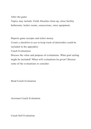 After the game
Topics may include: Field, bleacher clean up, close facility
bathrooms, locker rooms, concessions, store equipment,
Deposit game receipts and ticket money
Create a checklist to use to keep track of duties(this could be
included in the appendix)
Coach Evaluations
Discuss the value and purpose of evaluations. What goal setting
might be included? When will evaluations be given? Discuss
some of the evaluations to consider:
Head Coach Evaluation
Assistant Coach Evaluation
Coach Self Evaluation
 