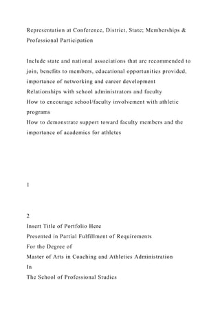 Representation at Conference, District, State; Memberships &
Professional Participation
Include state and national associations that are recommended to
join, benefits to members, educational opportunities provided,
importance of networking and career development
Relationships with school administrators and faculty
How to encourage school/faculty involvement with athletic
programs
How to demonstrate support toward faculty members and the
importance of academics for athletes
1
2
Insert Title of Portfolio Here
Presented in Partial Fulfillment of Requirements
For the Degree of
Master of Arts in Coaching and Athletics Administration
In
The School of Professional Studies
 