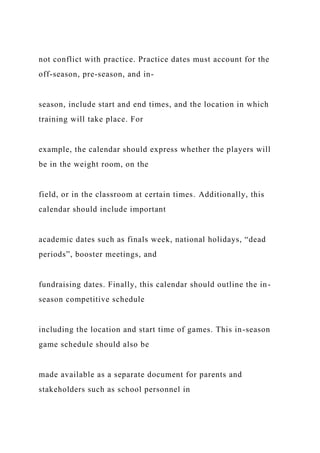 not conflict with practice. Practice dates must account for the
off-season, pre-season, and in-
season, include start and end times, and the location in which
training will take place. For
example, the calendar should express whether the players will
be in the weight room, on the
field, or in the classroom at certain times. Additionally, this
calendar should include important
academic dates such as finals week, national holidays, “dead
periods”, booster meetings, and
fundraising dates. Finally, this calendar should outline the in-
season competitive schedule
including the location and start time of games. This in-season
game schedule should also be
made available as a separate document for parents and
stakeholders such as school personnel in
 