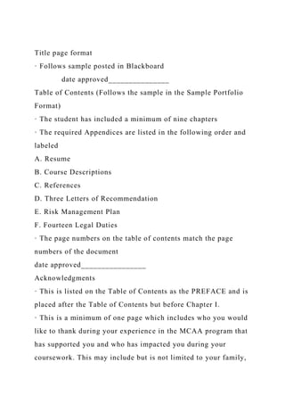 Title page format
· Follows sample posted in Blackboard
date approved_______________
Table of Contents (Follows the sample in the Sample Portfolio
Format)
· The student has included a minimum of nine chapters
· The required Appendices are listed in the following order and
labeled
A. Resume
B. Course Descriptions
C. References
D. Three Letters of Recommendation
E. Risk Management Plan
F. Fourteen Legal Duties
· The page numbers on the table of contents match the page
numbers of the document
date approved________________
Acknowledgments
· This is listed on the Table of Contents as the PREFACE and is
placed after the Table of Contents but before Chapter I.
· This is a minimum of one page which includes who you would
like to thank during your experience in the MCAA program that
has supported you and who has impacted you during your
coursework. This may include but is not limited to your family,
 