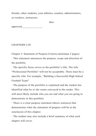 friends, other students, your athletes, coaches, administrators,
co-workers, instructors
date
approved_______________
CHAPTERS I-IX
Chapter I: Statement of Purpose Criteria (minimum 2 pages)
· This statement announces the purpose, scope and direction of
the portfolio
· The specific focus serves as the portfolio’s title. The title
“Professional Portfolio” will not be acceptable. There must be a
specific title. For example, “Building a Successful High School
Football Team”
· The purpose of the portfolio is explained and the student has
identified what he or she wants conveyed to the reader. This
will most likely include who you are and what you are going to
demonstrate in this portfolio.
· There is a clear purpose statement (thesis sentence) that
demonstrates what the statement of purpose will be at the
conclusion of this chapter.
· The student may also include a brief summary of what each
chapter will cover.
 