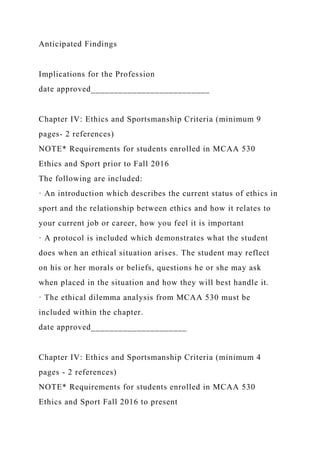 Anticipated Findings
Implications for the Profession
date approved__________________________
Chapter IV: Ethics and Sportsmanship Criteria (minimum 9
pages- 2 references)
NOTE* Requirements for students enrolled in MCAA 530
Ethics and Sport prior to Fall 2016
The following are included:
· An introduction which describes the current status of ethics in
sport and the relationship between ethics and how it relates to
your current job or career, how you feel it is important
· A protocol is included which demonstrates what the student
does when an ethical situation arises. The student may reflect
on his or her morals or beliefs, questions he or she may ask
when placed in the situation and how they will best handle it.
· The ethical dilemma analysis from MCAA 530 must be
included within the chapter.
date approved_____________________
Chapter IV: Ethics and Sportsmanship Criteria (minimum 4
pages - 2 references)
NOTE* Requirements for students enrolled in MCAA 530
Ethics and Sport Fall 2016 to present
 