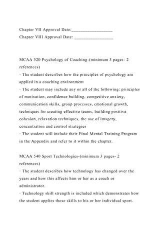 Chapter VII Approval Date:__________________
Chapter VIII Approval Date: _________________
MCAA 520 Psychology of Coaching-(minimum 3 pages- 2
references)
· The student describes how the principles of psychology are
applied in a coaching environment
· The student may include any or all of the following: principles
of motivation, confidence building, competitive anxiety,
communication skills, group processes, emotional growth,
techniques for creating effective teams, building positive
cohesion, relaxation techniques, the use of imagery,
concentration and control strategies
· The student will include their Final Mental Training Program
in the Appendix and refer to it within the chapter.
MCAA 540 Sport Technologies-(minimum 3 pages- 2
references)
· The student describes how technology has changed over the
years and how this affects him or her as a coach or
administrator.
· Technology skill strength is included which demonstrates how
the student applies those skills to his or her individual sport.
 