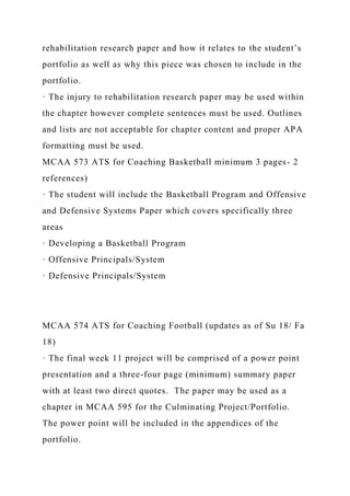 rehabilitation research paper and how it relates to the student’s
portfolio as well as why this piece was chosen to include in the
portfolio.
· The injury to rehabilitation research paper may be used within
the chapter however complete sentences must be used. Outlines
and lists are not acceptable for chapter content and proper APA
formatting must be used.
MCAA 573 ATS for Coaching Basketball minimum 3 pages- 2
references)
· The student will include the Basketball Program and Offensive
and Defensive Systems Paper which covers specifically three
areas
· Developing a Basketball Program
· Offensive Principals/System
· Defensive Principals/System
MCAA 574 ATS for Coaching Football (updates as of Su 18/ Fa
18)
· The final week 11 project will be comprised of a power point
presentation and a three-four page (minimum) summary paper
with at least two direct quotes. The paper may be used as a
chapter in MCAA 595 for the Culminating Project/Portfolio.
The power point will be included in the appendices of the
portfolio.
 
