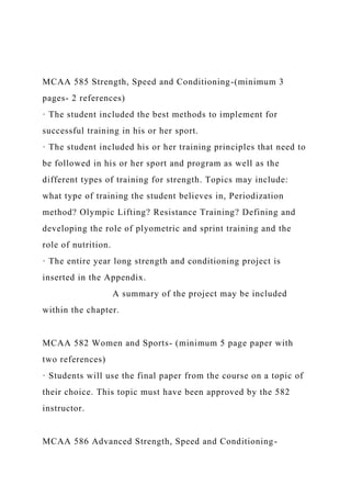 MCAA 585 Strength, Speed and Conditioning-(minimum 3
pages- 2 references)
· The student included the best methods to implement for
successful training in his or her sport.
· The student included his or her training principles that need to
be followed in his or her sport and program as well as the
different types of training for strength. Topics may include:
what type of training the student believes in, Periodization
method? Olympic Lifting? Resistance Training? Defining and
developing the role of plyometric and sprint training and the
role of nutrition.
· The entire year long strength and conditioning project is
inserted in the Appendix.
A summary of the project may be included
within the chapter.
MCAA 582 Women and Sports- (minimum 5 page paper with
two references)
· Students will use the final paper from the course on a topic of
their choice. This topic must have been approved by the 582
instructor.
MCAA 586 Advanced Strength, Speed and Conditioning-
 