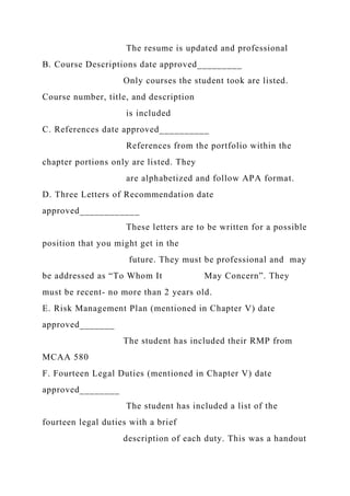 The resume is updated and professional
B. Course Descriptions date approved_________
Only courses the student took are listed.
Course number, title, and description
is included
C. References date approved__________
References from the portfolio within the
chapter portions only are listed. They
are alphabetized and follow APA format.
D. Three Letters of Recommendation date
approved____________
These letters are to be written for a possible
position that you might get in the
future. They must be professional and may
be addressed as “To Whom It May Concern”. They
must be recent- no more than 2 years old.
E. Risk Management Plan (mentioned in Chapter V) date
approved_______
The student has included their RMP from
MCAA 580
F. Fourteen Legal Duties (mentioned in Chapter V) date
approved________
The student has included a list of the
fourteen legal duties with a brief
description of each duty. This was a handout
 