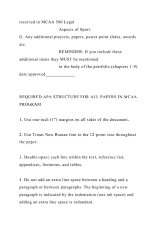 received in MCAA 580 Legal
Aspects of Sport.
G. Any additional projects, papers, power point slides, awards
etc.
REMINDER: If you include these
additional items they MUST be mentioned
in the body of the portfolio (chapters 1-9)
date approved_____________
REQUIRED APA STRUCTURE FOR ALL PAPERS IN MCAA
PROGRAM
1. Use one-inch (1”) margins on all sides of the document.
2. Use Times New Roman font in the 12-point size throughout
the paper.
3. Double-space each line within the text, reference list,
appendices, footnotes, and tables.
4. Do not add an extra line space between a heading and a
paragraph or between paragraphs. The beginning of a new
paragraph is indicated by the indentation (one tab space) and
adding an extra line space is redundant.
 