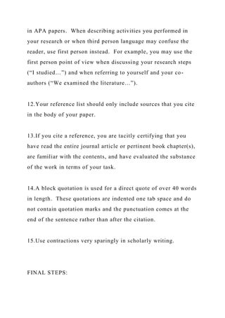 in APA papers. When describing activities you performed in
your research or when third person language may confuse the
reader, use first person instead. For example, you may use the
first person point of view when discussing your research steps
(“I studied…”) and when referring to yourself and your co-
authors (“We examined the literature…”).
12.Your reference list should only include sources that you cite
in the body of your paper.
13.If you cite a reference, you are tacitly certifying that you
have read the entire journal article or pertinent book chapter(s),
are familiar with the contents, and have evaluated the substance
of the work in terms of your task.
14.A block quotation is used for a direct quote of over 40 words
in length. These quotations are indented one tab space and do
not contain quotation marks and the punctuation comes at the
end of the sentence rather than after the citation.
15.Use contractions very sparingly in scholarly writing.
FINAL STEPS:
 