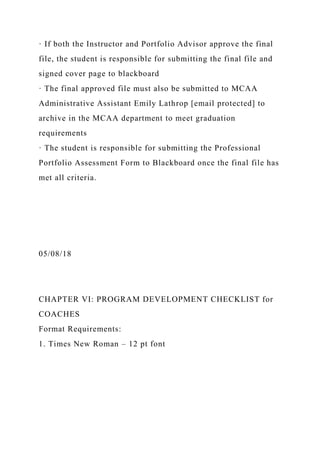 · If both the Instructor and Portfolio Advisor approve the final
file, the student is responsible for submitting the final file and
signed cover page to blackboard
· The final approved file must also be submitted to MCAA
Administrative Assistant Emily Lathrop [email protected] to
archive in the MCAA department to meet graduation
requirements
· The student is responsible for submitting the Professional
Portfolio Assessment Form to Blackboard once the final file has
met all criteria.
05/08/18
CHAPTER VI: PROGRAM DEVELOPMENT CHECKLIST for
COACHES
Format Requirements:
1. Times New Roman – 12 pt font
 