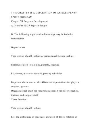 THIS CHAPTER IS A DESCRIPTION OF AN EXEMPLARY
SPORT PROGRAM
Chapter VI Program Development:
A. Must be 15-25 pages in length
B. The following topics and subheadings may be included
Introduction
Organization
This section should include organizational factors such as:
Communication to athletes, parents, coaches
Playbooks, master schedules, posting schedules
Important dates, master checklists and expectations for players,
coaches, parents
Organizational chart for reporting responsibilities for coaches,
trainers and support staff
Team Practice
This section should include:
List the drills used in practices; duration of drills; rotation of
 