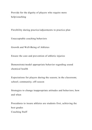 Provide for the dignity of players who require more
help/coaching
Flexibility during practice/adjustments to practice plan
Unacceptable coaching behaviors
Growth and Well-Being of Athletes
Ensure the care and prevention of athletic injuries
Demonstrate/model appropriate behavior regarding sound
chemical health
Expectations for players during the season; in the classroom;
school; community; off-season
Strategies to change inappropriate attitudes and behaviors; how
and when
Procedures to insure athletes are students first, achieving the
best grades
Coaching Staff
 
