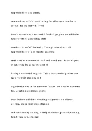 responsibilities and clearly
communicate with his staff during the off-season in order to
account for the many different
factors essential to a successful football program and minimize
future conflict, dissatisfied staff
members, or unfulfilled tasks. Through these charts, all
responsibilities of a successful coaching
staff must be accounted for and each coach must know his part
in achieving the collective goal of
having a successful program. This is an extensive process that
requires much planning and
organization due to the numerous factors that must be accounted
for. Coaching assignment charts
must include individual coaching assignments on offense,
defense, and special units, strength
and conditioning training, weekly checklists, practice planning,
film breakdown, opponent
 