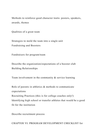 Methods to reinforce good character traits: posters, speakers,
awards, themes
Qualities of a great team
Strategies to mold the team into a single unit
Fundraising and Boosters
Fundraisers for program/team
Describe the organization/expectations of a booster club
Building Relationships
Team involvement in the community & service learning
Role of parents in athletics & methods to communicate
expectations
Recruiting Practices (this is for college coaches only!)
Identifying high school or transfer athletes that would be a good
fit for the institution
Describe recruitment process
CHAPTER VI: PROGRAM DEVELOPMENT CHECKLIST for
 