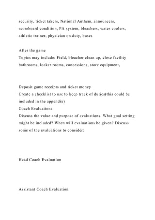 security, ticket takers, National Anthem, announcers,
scoreboard condition, PA system, bleachers, water coolers,
athletic trainer, physician on duty, buses
After the game
Topics may include: Field, bleacher clean up, close facility
bathrooms, locker rooms, concessions, store equipment,
Deposit game receipts and ticket money
Create a checklist to use to keep track of duties(this could be
included in the appendix)
Coach Evaluations
Discuss the value and purpose of evaluations. What goal setting
might be included? When will evaluations be given? Discuss
some of the evaluations to consider:
Head Coach Evaluation
Assistant Coach Evaluation
 