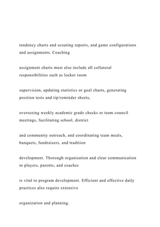 tendency charts and scouting reports, and game configurations
and assignments. Coaching
assignment charts must also include all collateral
responsibilities such as locker room
supervision, updating statistics or goal charts, generating
position tests and tip/reminder sheets,
overseeing weekly academic grade checks or team council
meetings, facilitating school, district
and community outreach, and coordinating team meals,
banquets, fundraisers, and tradition
development. Thorough organization and clear communication
to players, parents, and coaches
is vital to program development. Efficient and effective daily
practices also require extensive
organization and planning.
 