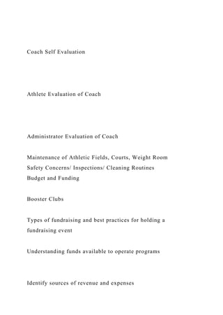 Coach Self Evaluation
Athlete Evaluation of Coach
Administrator Evaluation of Coach
Maintenance of Athletic Fields, Courts, Weight Room
Safety Concerns/ Inspections/ Cleaning Routines
Budget and Funding
Booster Clubs
Types of fundraising and best practices for holding a
fundraising event
Understanding funds available to operate programs
Identify sources of revenue and expenses
 