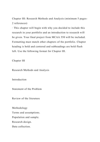 Chapter III: Research Methods and Analysis (minimum 5 pages-
2 references)
· This chapter will begin with why you decided to include this
research in your portfolio and an introduction to research will
be given. Your final project from MCAA 550 will be included.
Formatting must match other chapters of the portfolio. Chapter
heading is bold and centered and subheadings are bold flush
left. Use the following format for Chapter III.
Chapter III
Research Methods and Analysis
Introduction
Statement of the Problem
Review of the literature
Methodology
Terms and assumptions.
Population and sample.
Research design.
Data collection.
 