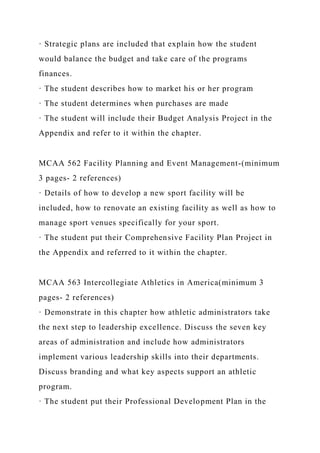 · Strategic plans are included that explain how the student
would balance the budget and take care of the programs
finances.
· The student describes how to market his or her program
· The student determines when purchases are made
· The student will include their Budget Analysis Project in the
Appendix and refer to it within the chapter.
MCAA 562 Facility Planning and Event Management-(minimum
3 pages- 2 references)
· Details of how to develop a new sport facility will be
included, how to renovate an existing facility as well as how to
manage sport venues specifically for your sport.
· The student put their Comprehensive Facility Plan Project in
the Appendix and referred to it within the chapter.
MCAA 563 Intercollegiate Athletics in America(minimum 3
pages- 2 references)
· Demonstrate in this chapter how athletic administrators take
the next step to leadership excellence. Discuss the seven key
areas of administration and include how administrators
implement various leadership skills into their departments.
Discuss branding and what key aspects support an athletic
program.
· The student put their Professional Development Plan in the
 