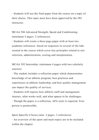 · Students will use the final paper from the course on a topic of
their choice. This topic must have been approved by the 582
instructor.
MCAA 586 Advanced Strength, Speed and Conditioning-
(minimum 3 pages- 2 references)
· Students will create a three page paper with at least two
academic references based on responses to several of the labs
created in the course which cover key principles related to test
selection, administration, scoring and interpretation.
MCAA 592 Internship- (minimum 4 pages with two scholarly
sources)
· The student includes a reflection paper which demonstrates
knowledge of an athletic program, best practices and
experiences in athletic leadership, and how quality management
can impact the quality of services.
· Students will express how athletic staff and management
interact, what works well, and what appear to be challenges.
· Though the paper is a reflection, APA style is required. First
person is permissible.
Sport Specific Classes (min. 3 pages- 2 references)
· An overview of the sport and main topics are to be included
within the chapter
 