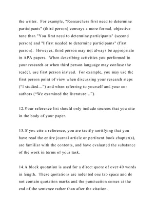 the writer. For example, "Researchers first need to determine
participants" (third person) conveys a more formal, objective
tone than "You first need to determine participants" (second
person) and "I first needed to determine participants" (first
person). However, third person may not always be appropriate
in APA papers. When describing activities you performed in
your research or when third person language may confuse the
reader, use first person instead. For example, you may use the
first person point of view when discussing your research steps
(“I studied…”) and when referring to yourself and your co-
authors (“We examined the literature…”).
12.Your reference list should only include sources that you cite
in the body of your paper.
13.If you cite a reference, you are tacitly certifying that you
have read the entire journal article or pertinent book chapter(s),
are familiar with the contents, and have evaluated the substance
of the work in terms of your task.
14.A block quotation is used for a direct quote of over 40 words
in length. These quotations are indented one tab space and do
not contain quotation marks and the punctuation comes at the
end of the sentence rather than after the citation.
 