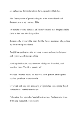 are scheduled for installation during practice that day.
The first quarter of practice begins with a functional and
dynamic warm up routine. This
15 minute routine consists of 22 movements that progress from
slow to fast and are designed to
dynamically prepare the body for the future demands of practice
by developing functional
flexibility, activating the nervous system, enhancing balance
and control, and incorporating
running mechanics, acceleration, change of direction, and
reaction time. The first quarter of
practice finishes with a 15 minutes team period. During this
session previous instruction is
reviewed and any new concepts are installed in no more than 5-
7 minutes of verbal instruction.
Following this period of verbal instruction, fundamental team
drills are executed. These drills
 