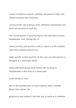 consist of defensive pursuit, tackling, and turnover drills, and
offensive perfect play execution,
screen periods, and 2-minute drills. Different fundamental team
drills are executed on each day.
The second quarter of practice begins with individual position
fundamental work. During this 15
minute session, each position works to improve at the multiple
individual technical and tactical
skills specific to their position. In the same way that practice is
designed in a whole-part-whole
(team-individual-group-team) format, the teaching of
fundamentals is best done in a whole-part-
whole format as well.
Due to the multiple parts of each technical skill a football
player must master, the
progressive part method is the best way to teach as it combines
 