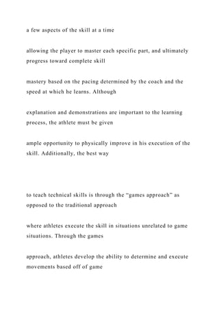 a few aspects of the skill at a time
allowing the player to master each specific part, and ultimately
progress toward complete skill
mastery based on the pacing determined by the coach and the
speed at which he learns. Although
explanation and demonstrations are important to the learning
process, the athlete must be given
ample opportunity to physically improve in his execution of the
skill. Additionally, the best way
to teach technical skills is through the “games approach” as
opposed to the traditional approach
where athletes execute the skill in situations unrelated to game
situations. Through the games
approach, athletes develop the ability to determine and execute
movements based off of game
 