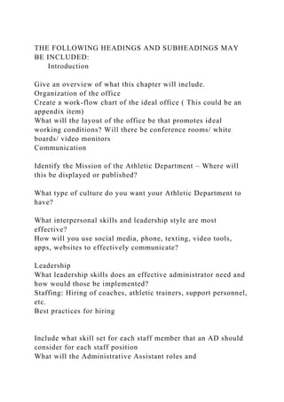THE FOLLOWING HEADINGS AND SUBHEADINGS MAY
BE INCLUDED:
Introduction
Give an overview of what this chapter will include.
Organization of the office
Create a work-flow chart of the ideal office ( This could be an
appendix item)
What will the layout of the office be that promotes ideal
working conditions? Will there be conference rooms/ white
boards/ video monitors
Communication
Identify the Mission of the Athletic Department – Where will
this be displayed or published?
What type of culture do you want your Athletic Department to
have?
What interpersonal skills and leadership style are most
effective?
How will you use social media, phone, texting, video tools,
apps, websites to effectively communicate?
Leadership
What leadership skills does an effective administrator need and
how would those be implemented?
Staffing: Hiring of coaches, athletic trainers, support personnel,
etc.
Best practices for hiring
Include what skill set for each staff member that an AD should
consider for each staff position
What will the Administrative Assistant roles and
 