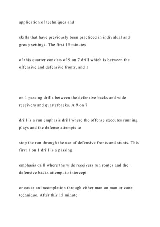 application of techniques and
skills that have previously been practiced in individual and
group settings. The first 15 minutes
of this quarter consists of 9 on 7 drill which is between the
offensive and defensive fronts, and 1
on 1 passing drills between the defensive backs and wide
receivers and quarterbacks. A 9 on 7
drill is a run emphasis drill where the offense executes running
plays and the defense attempts to
stop the run through the use of defensive fronts and stunts. This
first 1 on 1 drill is a passing
emphasis drill where the wide receivers run routes and the
defensive backs attempt to intercept
or cause an incompletion through either man on man or zone
technique. After this 15 minute
 