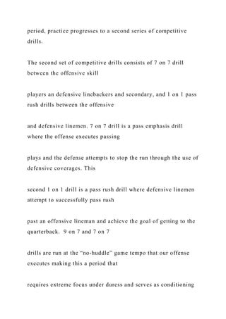 period, practice progresses to a second series of competitive
drills.
The second set of competitive drills consists of 7 on 7 drill
between the offensive skill
players an defensive linebackers and secondary, and 1 on 1 pass
rush drills between the offensive
and defensive linemen. 7 on 7 drill is a pass emphasis drill
where the offense executes passing
plays and the defense attempts to stop the run through the use of
defensive coverages. This
second 1 on 1 drill is a pass rush drill where defensive linemen
attempt to successfully pass rush
past an offensive lineman and achieve the goal of getting to the
quarterback. 9 on 7 and 7 on 7
drills are run at the “no-huddle” game tempo that our offense
executes making this a period that
requires extreme focus under duress and serves as conditioning
 