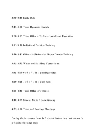 2:30-2:45 Early Outs
2:45-3:00 Team Dynamic Stretch
3:00-3:15 Team Offense/Defense Install and Execution
3:15-3:30 Individual Position Training
3:30-3:45 Offensive/Defensive Group Combo Training
3:45-3:55 Water and Halftime Corrections
3:55-4:10 9 on 7 / 1 on 1 passing routes
4:10-4:25 7 on 7 / 1 on 1 pass rush
4:25-4:40 Team Offense/Defense
4:40-4:55 Special Units / Conditioning
4:55-5:00 Team and Position Meetings
During the in-season there is frequent instruction that occurs in
a classroom rather than
 