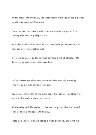 on the field. On Monday, the team meets with the coaching staff
to address game performance
from the previous week and view and assess the game film.
During this meeting players are
provided evaluation sheets that assess their performance, and
coaches offer instruction and
criticism to assist in the further development of athletes. On
Tuesday, players meet with coaches
in the classroom after practice to receive weekly scouting
reports, game plan instruction, and
begin watching film of the opponent. Players will continue to
meet with coaches after practice on
Wednesday and Thursday to discuss the game plan and watch
film of their opponent. On Friday,
there is a special units meeting before practice, and a whole
 